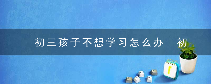 初三孩子不想学习怎么办 初三孩子不想学习怎么教育